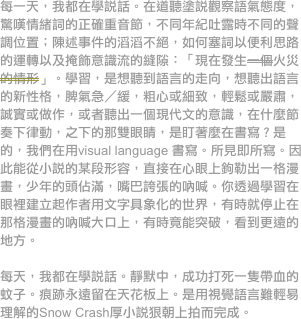 每一天，我都在學說話。在道聽塗說觀察語氣態度，驚嘆情緒詞的正確重音節，不同年紀吐露時不同的聲調位置；陳述事件的滔滔不絕，如何塞詞以便利思路的運轉以及掩飾意識流的縫隙：「現在發生一個火災的情形」。學習，是想聽到語言的走向，想聽出語言的新性格，脾氣急／緩，粗心或細致，輕鬆或嚴肅，誠實或做作，或者聽出一個現代文的意識，在什麼節奏下律動，之下的那雙眼睛，是盯著麼在書寫？是的，我們在用visual language 書寫。所見即所寫。因此能從小說的某段形容，直接在心眼上鉤勒出一格漫畫，少年的頭佔滿，嘴巴誇張的吶喊。你透過學習在眼裡建立起作者用文字具象化的世界，有時就停止在那格漫畫的吶喊大口上，有時竟能突破，看到更遠的地方。

每天，我都在學說話。靜默中，成功打死一隻帶血的蚊子。痕跡永遠留在天花板上。是用視覺語言難輕易理解的Snow Crash厚小說狠朝上拍而完成。