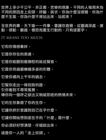 世界上多少不公平、非正義、悲慘的現象。不同的人每周末為不同的原因走上街頭，呼籲、訴求。你為什麼沒感覺，你為什麼不生氣，你為什麼不肯站出來．站起來？

全世界的事，天下唯一一件事，會讓你直覺、從靈魂深處、激動、感動、難過、憤怒而產生行動的，只有這套字。

It means too much.

它和你情感牽絆。

它是你存在的表達。

它是你能聽到最撫慰的敘述聲音。

它是你見過最嫵媚多姿的形體。

它使你通向上千年的過去。

它幫你走出一條別致的路，
引你看到不尋常風景，
導你向一個呼之欲出又稍縱即逝的熱情未來。

它的生存象徵了你的生存。

它讓你終於意識到自己在乎什麼。

它讓你開始想到底在乎的「什麼」是什麼。

你必須好好想清楚、仔細說出來。

這是你一人的「走上街頭」。