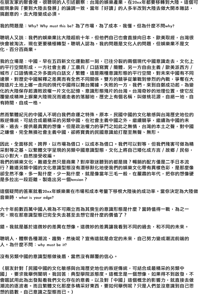 
在朋友家的聚會裡，很聰明的人引述觀察：台灣的娛樂產業，在20xx年都要移轉到大陸。這個可能現象與「要到大陸去發展」的論調一致，當年「好讀」的人多半改到大陸去做大開本雜誌，搞創意的，去大陸變成必須。

我的問題是：Why? Why must this be? 為了市場，為了成本，我懂。但為什麼不問why?

聰明人又說：我們的娛樂業比大陸超前十年，但他們自己也會直接向日本、歐美取經，台灣很快會被淘汰，現在更要積極轉型。聰明人認為，我的問題是文化人的問題，但娛樂業不是文化，百分百商業。

我的立場是：中國，早在五四新文化運動那一刻，已往分裂的兩個現代中國意識走去，文化上的平行空間形成，一方社會主義／工農兵／口語寫實／簡體，另一方自由主義／歐美派西方／城市／口語情境之外多面向白話文／繁體，這是兩種意識形態的平行空間，對未來中國有不同遠景，對歷史中國解釋之差異而有全然不同關係。雙方的競爭從筆戰到慘烈的內戰，爭奪在大陸這片土地上哪一走向的現代中國得以舞台獨據。失敗的一方，我們，來到自鄭成功起，為變化的大陸保存起潰敗政權一片文化記憶、意識形態殘片的台灣。台灣奇妙的地理位置，使它反覆變成精神上摒棄大陸現況而遁走者的落腳地，歷史上有個名稱，叫做桃花源，自絕一地，自有時間，自成一格。

然而繁體紀元的中國人不明白我們命運之特殊。原本，民國中國的文化敏感與台灣歷史地位的叛逆傳統，可結合成最精采的另類中國，在社會主義中國之外，繼續競爭，繼續為中國的未來，過去，提供最真實的想像。但是政治權力的爭鬥之如此之無情，台灣的本土之聲，對中國之嫌憎，完全無損社會主義中國，卻將寶貴的民國意識給打壓至無聲、無形。

因此，全面移民，跨界，以市場為借口，以成本為借口。我們可以對等，但我們殘害可做為精采對等之基、以繁體文字呈現的另類中國意識型態，文化上將自己矮化成方言／故鄉／民俗，以小對大，自然接受收編。
我們的娛樂文化，難道全然只是商業？對岸歌迷聽到的都是錢？暢銷的配方僅是二手日本流行？難道另類中國的文化意識型態沒有潛移默化地使我們的娛樂文化帶有異樣色彩，是那麼像卻全然不像，多一點什麼，少一點什麼，就是像當年三毛一般，在嚴肅的年代，把你的想像硬是多拉出一段距離，製造出另一個tension？

這個疑問的答案就看20xx年娛樂業在市場和成本考量下移根大陸後的成功率。當你決定為大陸做音樂時，what is your edge?

六十年前數百萬中國人視為不可兩立而為其喪生的意識形態是什麼？當時值得一戰，為之一死，現在那意識型態已完全失去甚至去想它是什麼的價值了？

錯。我就是基於這微妙的差異在想像。這微妙的差異讓我看到不同的過去，和不同的未來。

聰明人，體察各種潮流、趨勢，然後呢？宣佈這就是命定的未來，自己努力變成潮流前端的人。為什麼不問：why must be it? 

沒有另類中國的意識型態做後盾，當然沒有顛覆的信心。

（朋友針對「民國中國的文化敏感與台灣歷史地位的叛逆傳統，可結合成最精采的另類中國」，要求我舉例闡明。我回答：典型學院派態度。這概念是一個想像，如果得不到啟發，不會嚐試用此為出發點看我們文化存在的意義，以及對「中國」這個概念的影響力，就直接去做潮流的逐波者。而且繁體文化那麼多精采好東西，要如何舉例呢？只是人們並沒意識到自己思想的路數，自己意識之型態而已。）
