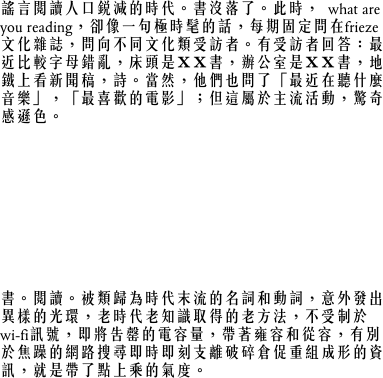 謠言閱讀人口銳減的時代。書沒落了。此時，what are you reading，卻像一句極時髦的話，每期固定問在frieze文化雜誌，問向不同文化類受訪者。有受訪者回答：最近比較字母錯亂，床頭是ＸＸ書，辦公室是ＸＸ書，地鐵上看新聞稿，詩。當然，他們也問了「最近在聽什麼音樂」，「最喜歡的電影」；但這屬於主流活動，驚奇感遜色。
what are you reading？日本時尚雜誌整期在介紹書。天書般的內容，晶亮排列的書封面美不勝收。走過大安路，時髦鋪子窗前放置多本厚重大書，駐足，這是怎麼回事？原來是以「書」為名的藝術作品展。「書」﹣﹣載負意義的紙張構成方形物，象徵人類文明和歷史傳承﹣﹣在人們還想不出真正劃時代的取代物之前，就先被懷念了。書成為浪漫物件，形式本身就足以引發人文感動，還未藝術化便已是完美的藝術體了。
書。閱讀。被類歸為時代末流的名詞和動詞，意外發出異樣的光環，老時代老知識取得的老方法，不受制於wi-fi訊號，即將告罄的電容量，帶著雍容和從容，有別於焦躁的網路搜尋即時即刻支離破碎倉促重組成形的資訊，就是帶了點上乘的氣度。
