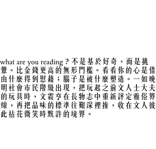 是否，在奢侈品，藝術品，都已成為大眾可及的玩物後，又要出現新的「需要被培養才擁有的品味」，那可辨正雅俗、真高級與小市民之間的新標準，是這需要磨，要動到腦，要時間，要記憶，要功夫的叫做閱讀，叫做書和知識的落寞一系？
what are you reading？不是基於好奇，而是挑釁。比金錢更高的無形門檻。看看你的心是借由什麼得到慰藉；腦子是被什麼塑造。一如晚明社會市民階級出現，把玩起之前文人士大夫的玩具時，文震亨在長物志中重新評定雅俗界線，再把品味的標準往艱深裡推，收在文人彼此拈花微笑時默許的境界。
捫心自問，最近我又在讀什麼書呢？或許「what are you reading」一切的感想，全是源於自己乏善可陳的慚愧吧。
