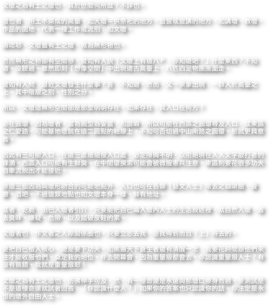 文壇之為有土之壇也，其於世間何所哉？不詳也。

壇也者：用土木築成的高臺，如天壇＝供祭祀的地方。盟誓或宣講的地方，如講壇、教壇。作品的園地，代表一種工作或流別；如文壇。

唷唿耶，文壇雖有土之壇，竟為無形物也。

然而無形之物卻有空間感。譬如有人說「文壇上有這八Ｐ，你知道吧？」什麼東西？不知道，沒聽過。雖然即刻「想像空間」中出現遠古高臺上，八匹四足物團團圍走。

譬如有人問：最近文壇發生什麼事？答：不知道。然而，又一景象出現：一群人於高臺之上，其中階級之別、性別之分。

所以，文壇這無形空間卻是那麼明明存在。如果存在，其入口在何方？

必在圓環。因為壇者，當為圓型為妥當，和諧嘛，所以可能在西區之圓環尋及入口，或東區之仁愛路。可能基地壇就在這二圓點的軸線上，不知可否切過中山南路之圓環。那就更具意義。

因此有三可能入口。在這三處細細搜入口處，必定隱晦不明，以阻絕現在人人文字敲打者的蜂湧。西區入口可能有生鮮臭，在中間環摸索可能會被微服憲兵注意，東區則要花很多功夫自車流脫困才能接近。

除這三個因為與壇形吻合的可能地點外，入口也可在各類「藝文人士」常去之咖啡館、餐廳、酒吧。不過這類地點也如文壇本身一樣，鮮有地址。

或者，乾脆，由已入壇者引介。只要能把自己編入壇內人士的生活敘述裡，就自然入壇，省去臭味、嫌疑、危險，以及踏破皮鞋的累。

文壇者也，作文者之人際關係圈也。只要立志去找，是找得到而且「上」得去的。

要把自己植入核心，總是要下功夫。如罵遍天下蒼生者還有清醒一念：我要花時間跟他們來往才能收服他們，奠定我的地位。非去開幕會，因為重量級都會去。你認識重量級人士？有沒有搞錯，我就是重量級耶！

文壇之為有土之壇也，彷彿伸手可及，然，有一種命運是永遠與那壇口擦身而過。要測試是不是這種命運就試著回答：「你認識什麼人？」如果你的答案也只認識你的話，你注定是永恒的壇外自由人士。
