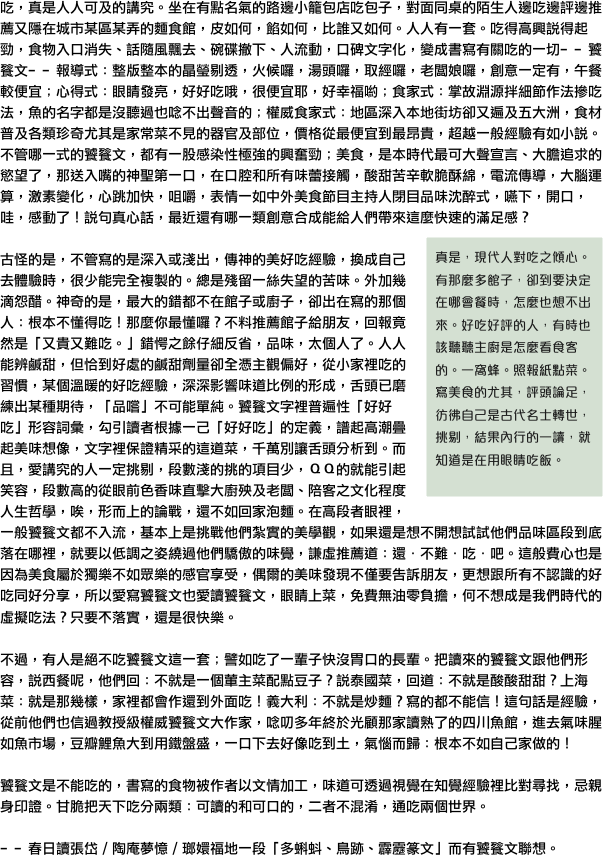 吃，真是人人可及的講究。坐在有點名氣的路邊小籠包店吃包子，對面同桌的陌生人邊吃邊評邊推薦又隱在城市某區某弄的麵食館，皮如何，餡如何，比誰又如何。人人有一套。吃得高興說得起勁，食物入口消失、話隨風飄去、碗碟撤下、人流動，口碑文字化，變成書寫有關吃的一切﹣﹣饕餮文﹣﹣報導式：整版整本的晶瑩剔透，火候囉，湯頭囉，取經囉，老闆娘囉，創意一定有，午餐較便宜；心得式：眼睛發亮，好好吃哦，很便宜耶，好幸福喲；食家式：掌故淵源拌細節作法摻吃法，魚的名字都是沒聽過也唸不出聲音的；權威食家式：地區深入本地街坊卻又遍及五大洲，食材普及各類珍奇尤其是家常菜不見的器官及部位，價格從最便宜到最昂貴，超越一般經驗有如小說。不管哪一式的饕餮文，都有一股感染性極強的興奮勁；美食，是本時代最可大聲宣言、大膽追求的慾望了，那送入嘴的神聖第一口，在口腔和所有味蕾接觸，酸甜苦辛軟脆酥綿，電流傳導，大腦運算，激素變化，心跳加快，咀嚼，表情一如中外美食節目主持人閉目品味沈醉式，嚥下，開口，哇，感動了！說句真心話，最近還有哪一類創意合成能給人們帶來這麼快速的滿足感？￼

古怪的是，不管寫的是深入或淺出，傳神的美好吃經驗，換成自己去體驗時，很少能完全複製的。總是殘留一絲失望的苦味。外加幾滴怨醋。神奇的是，最大的錯都不在館子或廚子，卻出在寫的那個人：根本不懂得吃！那麼你最懂囉？不料推薦館子給朋友，回報竟然是「又貴又難吃。」錯愕之餘仔細反省，品味，太個人了。人人能辨鹹甜，但恰到好處的鹹甜劑量卻全憑主觀偏好，從小家裡吃的習慣，某個溫暖的好吃經驗，深深影響味道比例的形成，舌頭已磨練出某種期待，「品嚐」不可能單純。饕餮文字裡普遍性「好好吃」形容詞彙，勾引讀者根據一己「好好吃」的定義，譜起高潮疊起美味想像，文字裡保證精采的這道菜，千萬別讓舌頭分析到。而且，愛講究的人一定挑剔，段數淺的挑的項目少，ＱＱ的就能引起笑容，段數高的從眼前色香味直擊大廚殃及老闆、陪客之文化程度人生哲學，唉，形而上的論戰，還不如回家泡麵。在高段者眼裡，一般饕餮文都不入流，基本上是挑戰他們紮實的美學觀，如果還是想不開想試試他們品味區段到底落在哪裡，就要以低調之姿繞過他們驕傲的味覺，謙虛推薦道：還．不難．吃．吧。這般費心也是因為美食屬於獨樂不如眾樂的感官享受，偶爾的美味發現不僅要告訴朋友，更想跟所有不認識的好吃同好分享，所以愛寫饕餮文也愛讀饕餮文，眼睛上菜，免費無油零負擔，何不想成是我們時代的虛擬吃法？只要𣎴落實，還是很快樂。

不過，有人是絕不吃饕餮文這一套；譬如吃了一輩子快沒胃口的長輩。把讀來的饕餮文跟他們形容，說西餐呢，他們回：不就是一個葷主菜配點豆子？說泰國菜，回道：不就是酸酸甜甜？上海菜：就是那幾樣，家裡都會作還到外面吃！義大利：不就是炒麵？寫的都不能信！這句話是經驗，從前他們也信過教授級權威饕餮文大作家，唸叨多年終於光顧那家讀熟了的四川魚館，進去氣味腥如魚市場，豆瓣鯉魚大到用鐵盤盛，一口下去好像吃到土，氣惱而歸：根本不如自己家做的！

饕餮文是不能吃的，書寫的食物被作者以文情加工，味道可透過視覺在知覺經驗裡比對尋找，忌親身印證。甘脆把天下吃分兩類：可讀的和可口的，二者不混淆，通吃兩個世界。

﹣﹣春日讀張岱／陶庵夢憶／瑯嬛福地一段「多蝌蚪、鳥跡、霹靂篆文」而有饕餮文聯想。