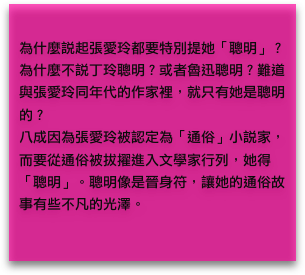 
為什麼說起張愛玲都要特別提她「聰明」？為什麼不說丁玲聰明？或者魯迅聰明？難道與張愛玲同年代的作家裡，就只有她是聰明的？
八成因為張愛玲被認定為「通俗」小說家，而要從通俗被拔擢進入文學家行列，她得「聰明」。聰明像是晉身符，讓她的通俗故事有些不凡的光澤。