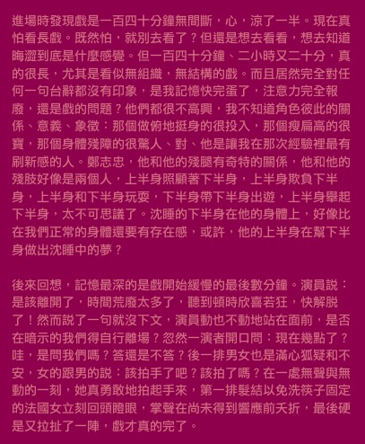 進場時發現戲是一百四十分鐘無間斷，心，涼了一半。現在真怕看長戲。既然怕，就別去看了？但還是想去看看，想去知道晦澀到底是什麼感覺。但一百四十分鐘、二小時又二十分，真的很長，尤其是看似無組織，無結構的戲。而且居然完全對任何一句台辭都沒有印象，是我記憶快完蛋了，注意力完全報廢，還是戲的問題？他們都很不高興，我不知道角色彼此的關係、意義、象徵：那個做俯地挺身的很投入，那個瘦扁高的很寶，那個身體殘障的很驚人、對、他是讓我在那次經驗裡最有刷新感的人。鄭志忠，他和他的殘腿有奇特的關係，他和他的殘肢好像是兩個人，上半身照顧著下半身，上半身欺負下半身，上半身和下半身玩耍，下半身帶下半身出遊，上半身舉起下半身，太不可思議了。沈睡的下半身在他的身體上，好像比在我們正常的身體還要有存在感，或許，他的上半身在幫下半身做出沈睡中的夢？

後來回想，記憶最深的是戲開始緩慢的最後數分鐘。演員說：是該離開了，時間荒廢太多了，聽到頓時欣喜若狂，快解脫了！然而說了一句就沒下文，演員動也不動地站在面前，是否在暗示的我們得自行離場？忽然一演者開口問：現在幾點了？哇，是問我們嗎？答還是不答？後一排男女也是滿心狐疑和不安，女的跟男的說：該拍手了吧？該拍了嗎？在一處無聲與無動的一刻，她真勇敢地拍起手來，第一排髮結以免洗筷子固定的法國女立刻回頭瞪眼，掌聲在尚未得到響應前夭折，最後硬是又拉扯了一陣，戲才真的完了。