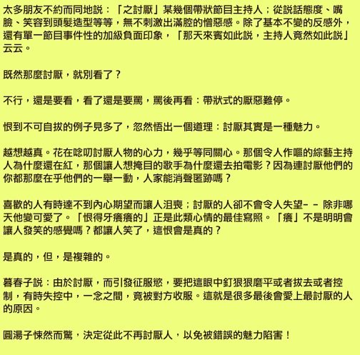 太多朋友不約而同地說：「之討厭」某幾個帶狀節目主持人；從說話態度、嘴臉、笑容到頭髮造型等等，無不刺激出滿腔的憎惡感。除了基本不變的反感外，還有單一節目事件性的加級負面印象，「那天來賓如此說，主持人竟然如此說」云云。

既然那麼討厭，就別看了？

不行，還是要看，看了還是要罵，罵後再看：帶狀式的厭惡難停。

恨到不可自拔的例子見多了，忽然悟出一個道理：討厭其實是一種魅力。

越想越真。花在唸叨討厭人物的心力，幾乎等同關心。那個令人作嘔的綜藝主持人為什麼還在紅，那個讓人想掩目的歌手為什麼還去拍電影？因為連討厭他們的你都那麼在乎他們的一舉一動，人家能消聲匿跡嗎？

喜歡的人有時達不到內心期望而讓人沮喪；討厭的人卻不會令人失望﹣﹣除非哪天他變可愛了。「恨得牙癢癢的」正是此類心情的最佳寫照。「癢」不是明明會讓人發笑的感覺嗎？都讓人笑了，這恨會是真的？

是真的，但，是複雜的。

暮春子說：由於討厭，而引發征服慾，要把這眼中釘狠狠磨平或者拔去或者控制，有時失控中，一念之間，竟被對方收服。這就是很多最後會愛上最討厭的人的原因。

圓湯子悚然而驚，決定從此不再討厭人，以免被錯誤的魅力陷害！
