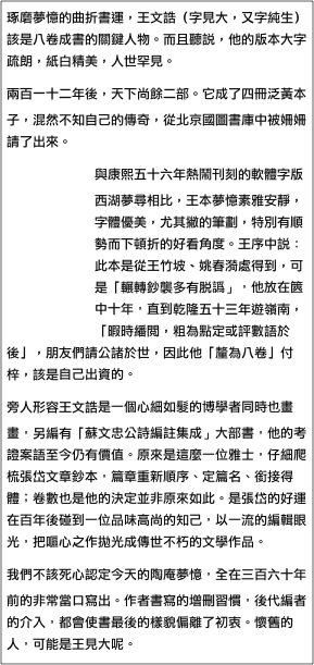 琢磨夢憶的曲折書運，王文誥（字見大，又字純生）該是八卷成書的關鍵人物。而且聽說，他的版本大字疏朗，紙白精美，人世罕見。
兩百一十二年後，天下尚餘二部。它成了四冊泛黃本子，混然不知自己的傳奇，從北京國圖書庫中被姍姍請了出來。
與康熙￼五十六年熱鬧刊刻的軟體字版西湖夢尋相比，王本夢憶素雅安靜，字體優美，尤其撇的筆劃，特別有順勢而下頓折的好看角度。王序中說：此本是從王竹坡、姚春漪處得到，可是「輾轉鈔襲多有脫譌」，他放在篋中十年，直到乾隆五十三年遊嶺南，「暇時繙閱，粗為點定或評數語於後」，朋友們請公諸於世，因此他「釐為八卷」付梓，該是自己出資的。
旁人形容王文誥是一個心細如髮的博學者同時也畫畫，另編有「蘇文忠公詩編註集成」大部書，他的考證案語至今仍有價值。原來是這麼一位雅士，仔細爬梳張岱文章鈔本，篇章重新順序、定篇名、銜接得體；卷數也是他的決定並非原來如此。是張岱的好運在百年後碰到一位品味高尚的知己，以一流的編輯眼光，把嘔心之作拋光成傳世不朽的文學作品。
我們不該死心認定今天的陶庵夢憶，全在三百六十年前的非常當口寫出。作者書寫的增刪習慣，後代編者的介入，都會使書最後的樣貌偏離了初衷。懷舊的人，可能是王見大呢。
