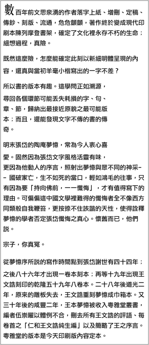 數百年前文思泉湧的作者落字上紙、增刪、定稿、傳鈔、刻版、流通，危危顫顫，著作終於變成現代印刷本陳列摩登書架，確定了文化裡永存不朽的生命；細想過程，真險。
既然這麼險，怎麼能確定此刻以新細明體呈現的內容，還真與當初羊毫小楷寫出的一字不差？￼
所以書的版本有趣。這學問正如溯源，尋回各個環節可能丟失耗損的字、句、章、節，歸納出最接近原貌之最可能版本；而且，還能發現文字不傳的書的傳奇。
明末張岱的陶庵夢憶，常為今人衷心喜愛。固然因為張岱文字風格活靈有味，更因為他動人的序言，照射出夢憶與眾不同的神采﹣﹣國破家亡，生不如死的當口，輕如鴻毛的往事，只有因為要「持向佛前，一一懺悔」，才有值得寫下的理由。可偏偏這中國文學裡難得的懺悔者全不像西方同類般自我鞭笞，更按捺不住詼諧的天性，使得詮釋夢憶的學者否定張岱懺悔之真心。懷舊而已，他們說。
宗子，你真冤。
從夢憶序所說的寫作時間點到張岱謝世有四十四年；之後八十六年才出現一卷本刻本；再等十九年出現王文誥刻印的乾隆五十九年八卷本。二十八年後道光二年，原來的雕板失去，王文誥重刻夢憶成巾箱本。又三十年後的咸豐二年，王本夢憶被收入粵雅堂叢書，編者伍崇曜以體例不合，刪去所有王文誥的評語、每卷首之「仁和王文誥純生編」以及簡略了王之序言。粵雅堂的版本是今天印刷版內容定本。
琢磨夢憶的曲折書運，王文誥（字見大，又字純生）該是八卷成書的關鍵人物。而且聽說，他的版本大字疏朗，紙白精美，人世罕見。
兩百一十二年後，天下尚餘二部。它成了四冊泛黃本子，混然不知自己的傳奇，從北京國圖書庫中被姍姍請了出來。
與康熙五十六年熱鬧刊刻的軟體字版西湖夢尋相比，王本夢憶素雅安靜，字體優美，尤其撇的筆劃，特別有順勢而下頓折的好看角度。王序中說：此本是從王竹坡、姚春漪處得到，可是「輾轉鈔襲多有脫譌」，他放在篋中十年，直到乾隆五十三年遊嶺南，「暇時繙閱，粗為點定或評數語於後」，朋友們請公諸於世，因此他「釐為八卷」付梓，該是自己出資的。
旁人形容王文誥是一個心細如髮的博學者同時也畫畫，另編有「蘇文忠公詩編註集成」大部書，他的考證案語至今仍有價值。原來是這麼一位雅士，仔細爬梳張岱文章鈔本，篇章重新順序、定篇名、銜接得體；卷數也是他的決定並非原來如此。是張岱的好運在百年後碰到一位品味高尚的知己，以一流的編輯眼光，把嘔心之作拋光成傳世不朽的文學作品。
我們不該死心認定今天的陶庵夢憶，全在三百六十年前的非常當口寫出。作者書寫的增刪習慣，後代編者的介入，都會使書最後的樣貌偏離了初衷。懷舊的人，可能是王見大呢。
￼