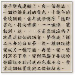 幾乎變成還願了。與一個想法、一個彷彿見到的靈光，十幾年的縈繞關係。當年被夢憶序「憶即書之，持向佛前，一一懺悔」震動到。這．．．不是意識流嗎？就是這初始的誤會，夢憶成了揮之不去的白日夢，從一種假設轉變成另一種可能，再變、變。變到寫不下來。變到滿腦子要說的卻因找不到形式而充塞不出。希望這個位置能與之做個結束。
